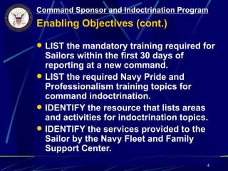 Command Sponsor and Indoctrination Program
Enabling Objectives (cont.)

 LIST the mandatory training required for
  Sailors within the first 30 days of
  reporting at a new command.
 LIST the required Navy Pride and
  Professionalism training topics for
  command indoctrination.
 IDENTIFY the resource that lists areas
  and activities for indoctrination topics.
 IDENTIFY the services provided to the
  Sailor by the Navy Fleet and Family
  Support Center.
                                          4
 