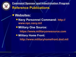 Command Sponsor and Indoctrination Program
Reference Publications

 Websites:
   Navy Personnel Command: http://
    www.npc.navy.mil
   Military One Source:
     https://www.militaryonesource.com
   Military Home Front:
     http://www.militaryhomefront.dod.mil




                                            6
 