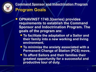 Command Sponsor and Indoctrination Program
Program Goals

 OPNAVINST 1740.3(series) provides
  requirements to establish the Command
  Sponsor and Indoctrination Program. The
  goals of the program are:
   To facilitate the adaptation of a Sailor and
    their family into a new working and living
    environment.
   To minimize the anxiety associated with a
    Permanent Change of Station (PCS) move.
   To afford Sailors and their families their
    greatest opportunity for a successful and
    productive tour of duty.

                                              7
 
