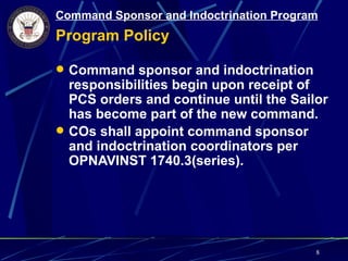 Command Sponsor and Indoctrination Program
Program Policy

 Command sponsor and indoctrination
  responsibilities begin upon receipt of
  PCS orders and continue until the Sailor
  has become part of the new command.
 COs shall appoint command sponsor
  and indoctrination coordinators per
  OPNAVINST 1740.3(series).




                                         8
 