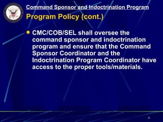 Command Sponsor and Indoctrination Program
Program Policy (cont.)

 CMC/COB/SEL shall oversee the
  command sponsor and indoctrination
  program and ensure that the Command
  Sponsor Coordinator and the
  Indoctrination Program Coordinator have
  access to the proper tools/materials.




                                         9
 