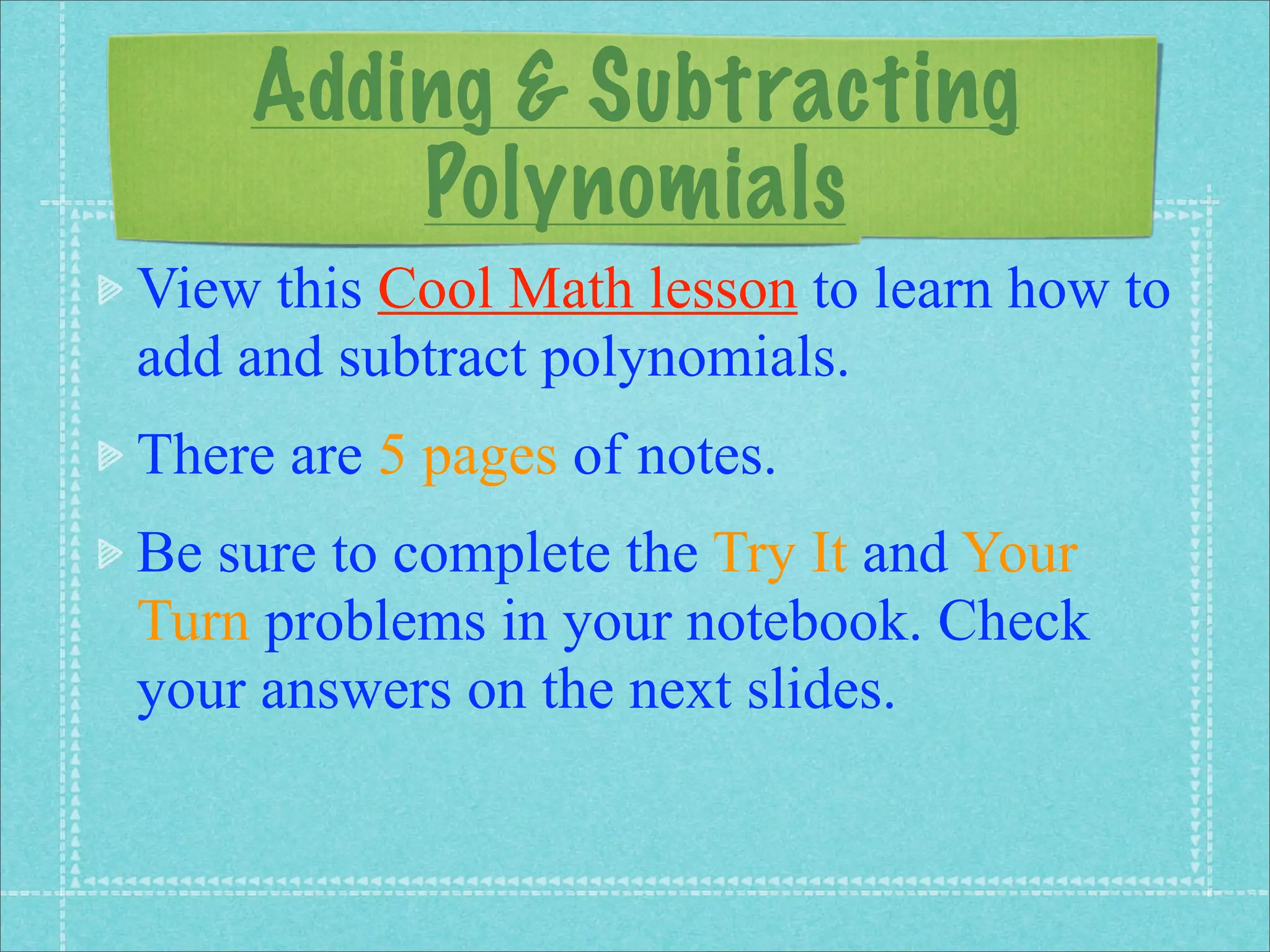 Adding & Subtracting
        Polynomials
View this Cool Math lesson to learn how to
add and subtract polynomials.
There are 5 pages of notes.
Be sure to complete the Try It and Your
Turn problems in your notebook. Check
your answers on the next slides.
 