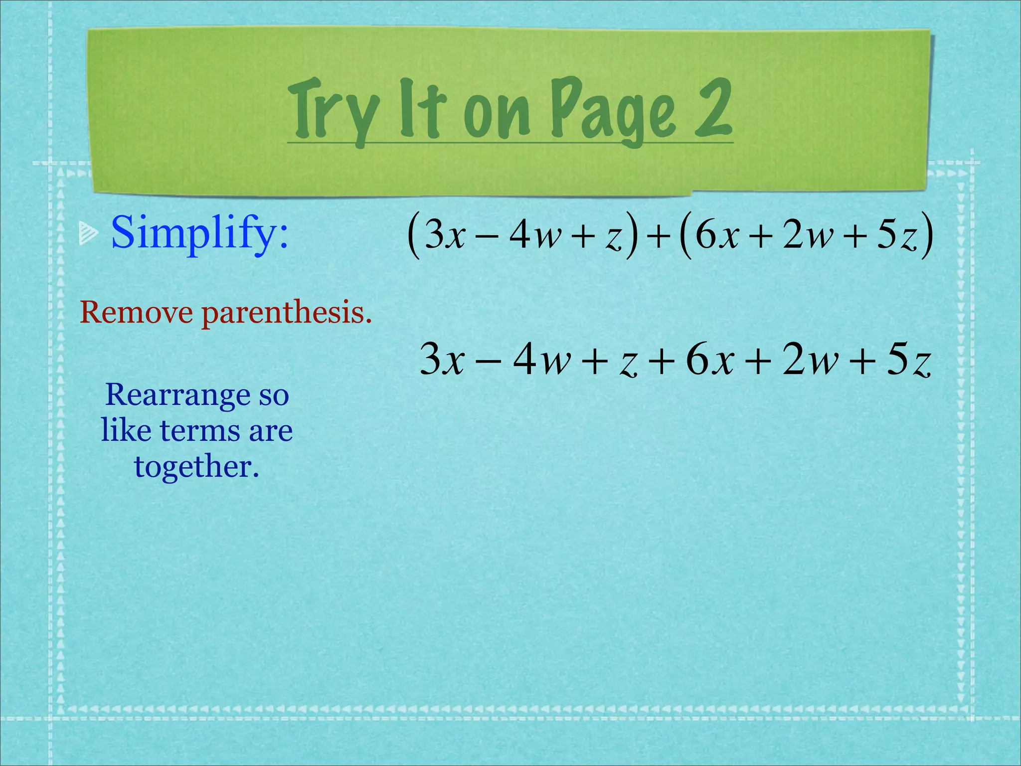 Try It on Page 2
 Simplify:            ( 3x − 4w + z ) + ( 6x + 2w + 5z )
Remove parenthesis.
                      3x − 4w + z + 6x + 2w + 5z
 Rearrange so
 like terms are
    together.
 