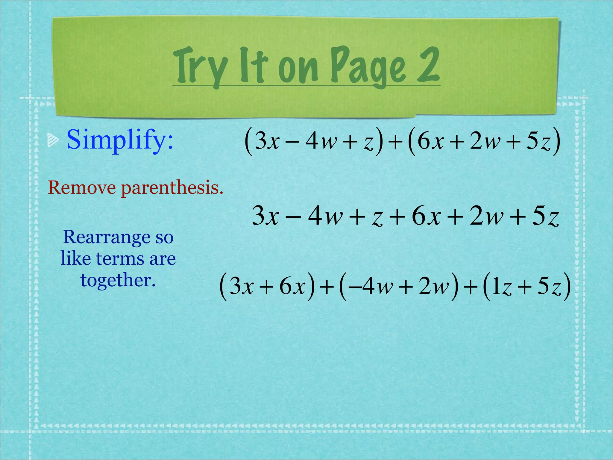 Try It on Page 2
 Simplify:            ( 3x − 4w + z ) + ( 6x + 2w + 5z )
Remove parenthesis.
                      3x − 4w + z + 6x + 2w + 5z
 Rearrange so
 like terms are
    together.     ( 3x + 6x ) + ( −4w + 2w ) + (1z + 5z )
 