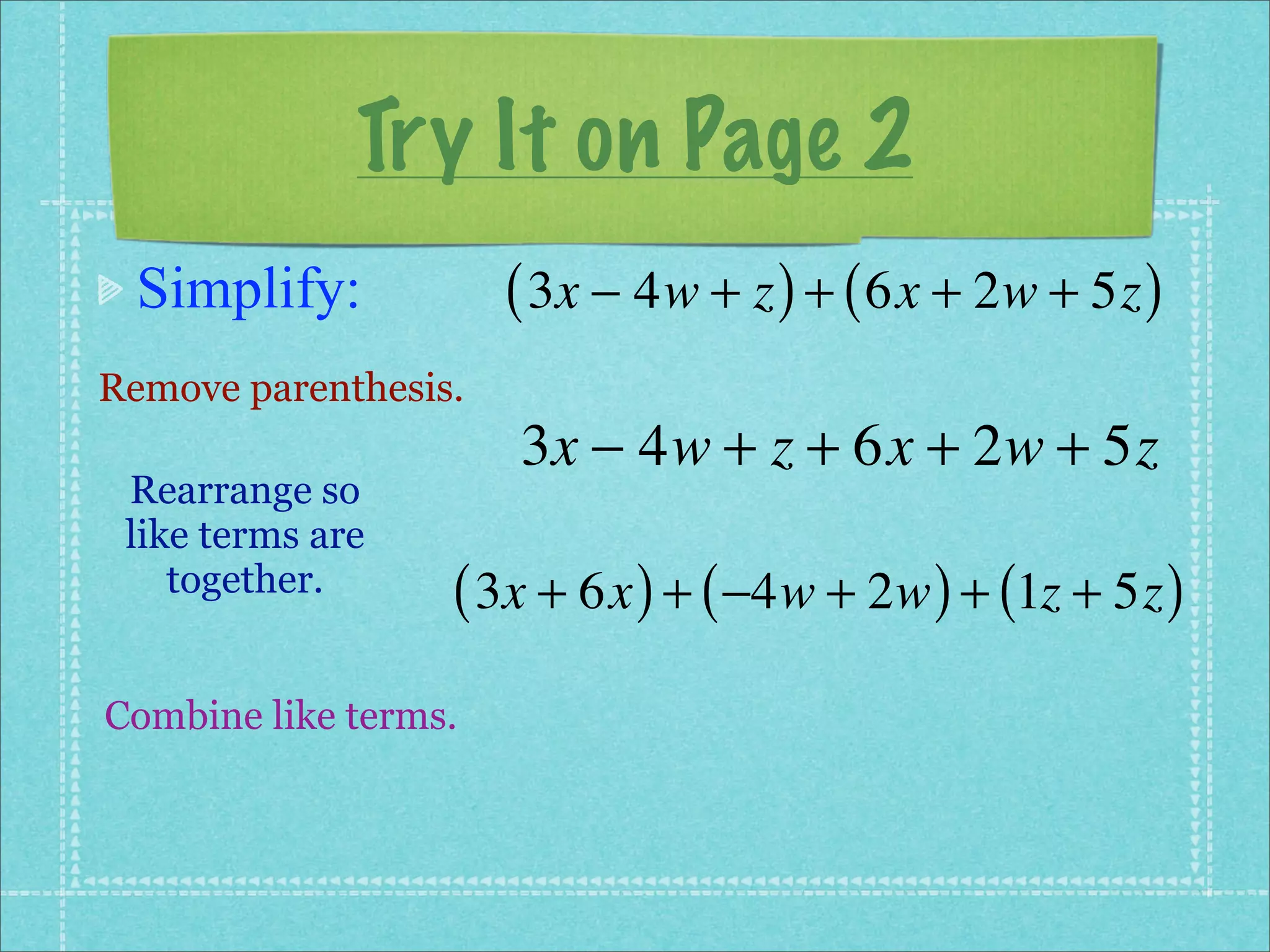 Try It on Page 2
 Simplify:            ( 3x − 4w + z ) + ( 6x + 2w + 5z )
Remove parenthesis.
                      3x − 4w + z + 6x + 2w + 5z
 Rearrange so
 like terms are
    together.     ( 3x + 6x ) + ( −4w + 2w ) + (1z + 5z )
Combine like terms.
 