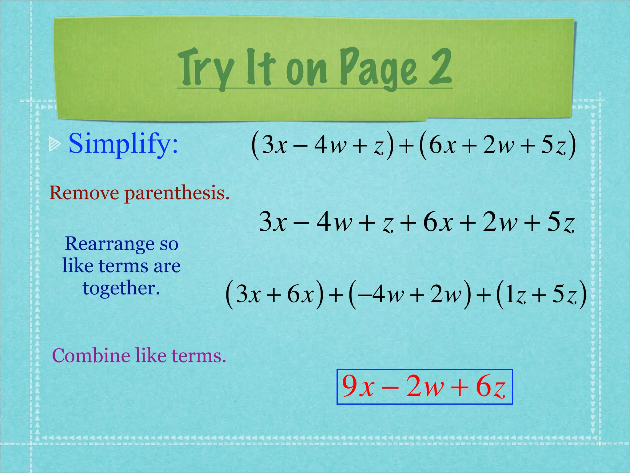 Try It on Page 2
 Simplify:            ( 3x − 4w + z ) + ( 6x + 2w + 5z )
Remove parenthesis.
                      3x − 4w + z + 6x + 2w + 5z
 Rearrange so
 like terms are
    together.     ( 3x + 6x ) + ( −4w + 2w ) + (1z + 5z )
Combine like terms.
                               9x − 2w + 6z
 