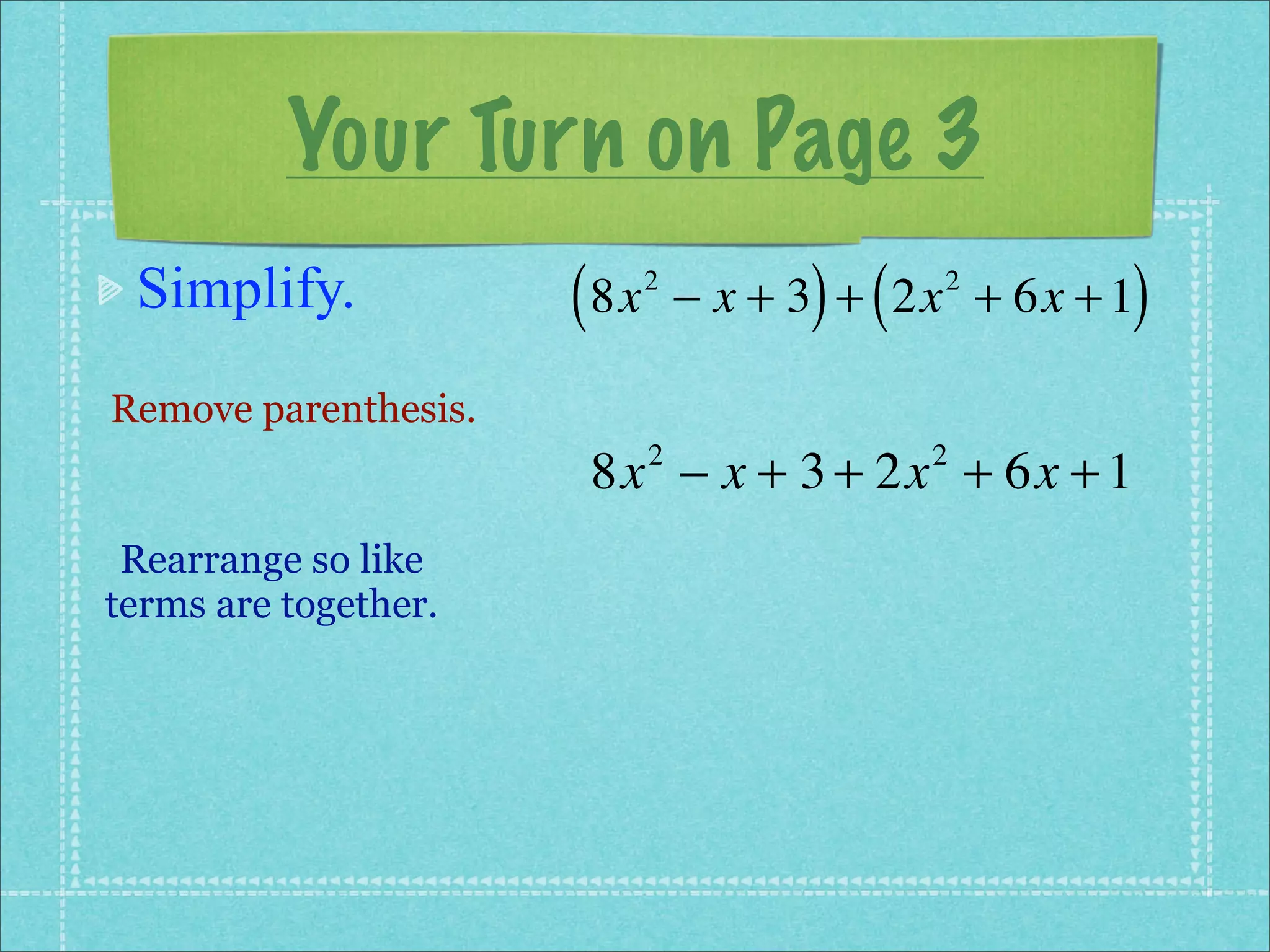 Your Turn on Page 3
 Simplify.            ( 8x   2
                                       ) (           )
                                 − x + 3 + 2x + 6x + 1
                                             2



Remove parenthesis.
                       8x − x + 3 + 2x + 6x + 1
                             2               2


 Rearrange so like
terms are together.
 