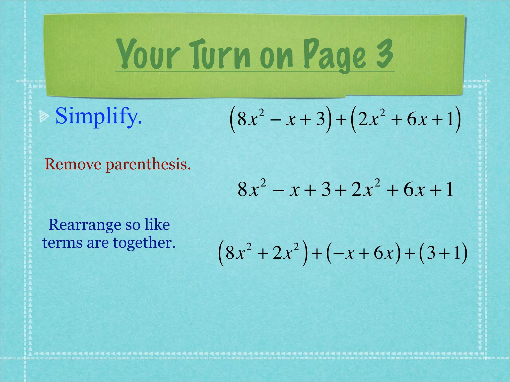 Your Turn on Page 3
 Simplify.             ( 8x      2
                                               ) (
                                     − x + 3 + 2x + 6x + 1
                                                     2
                                                            )
Remove parenthesis.
                        8x − x + 3 + 2x + 6x + 1
                                 2                   2


 Rearrange so like
terms are together.
                      ( 8x   2
                                           )
                                 + 2x + ( −x + 6x ) + ( 3 + 1)
                                       2
 