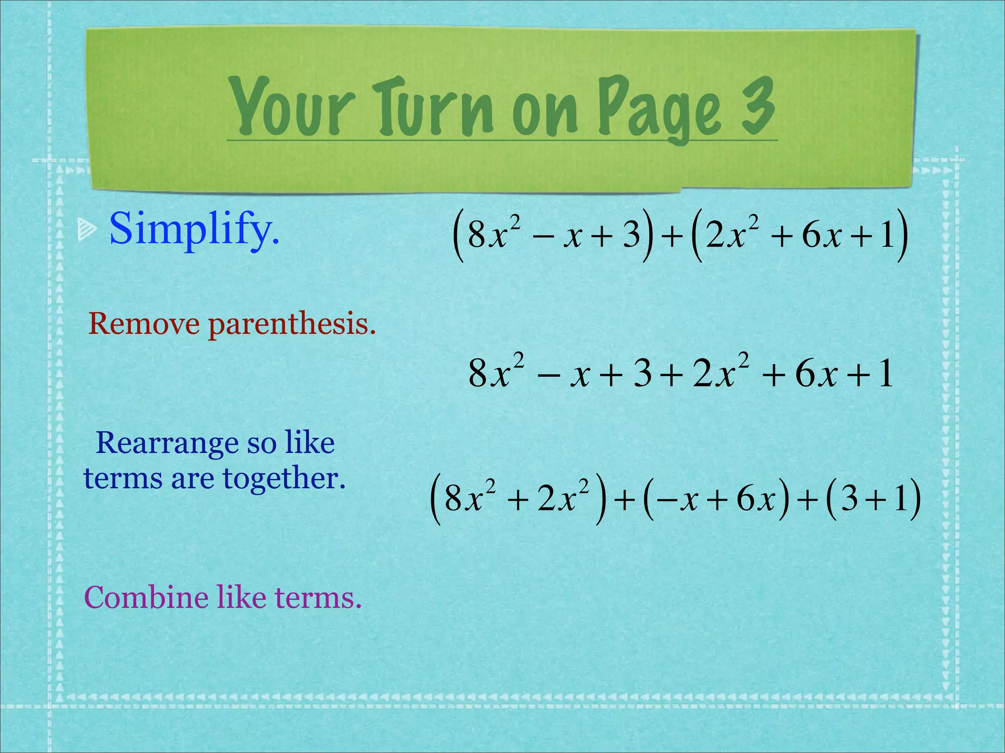 Your Turn on Page 3
 Simplify.             ( 8x      2
                                               ) (
                                     − x + 3 + 2x + 6x + 1
                                                     2
                                                            )
Remove parenthesis.
                        8x − x + 3 + 2x + 6x + 1
                                 2                   2


 Rearrange so like
terms are together.
                      ( 8x   2
                                           )
                                 + 2x + ( −x + 6x ) + ( 3 + 1)
                                       2




Combine like terms.
 