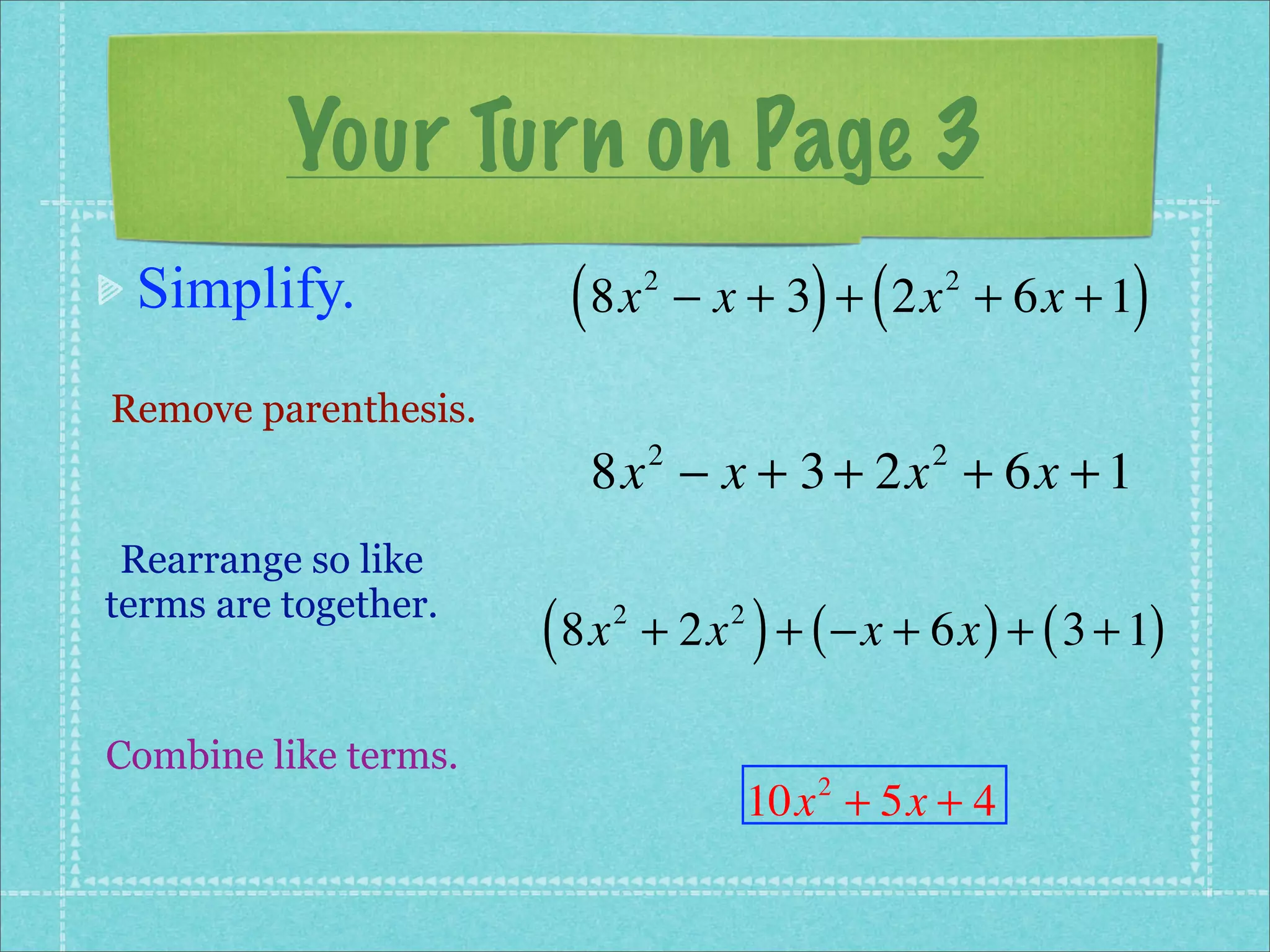 Your Turn on Page 3
 Simplify.             ( 8x      2
                                               ) (
                                     − x + 3 + 2x + 6x + 1
                                                     2
                                                            )
Remove parenthesis.
                        8x − x + 3 + 2x + 6x + 1
                                 2                   2


 Rearrange so like
terms are together.
                      ( 8x   2
                                           )
                                 + 2x + ( −x + 6x ) + ( 3 + 1)
                                       2




Combine like terms.
                                           10x + 5x + 4
                                               2
 