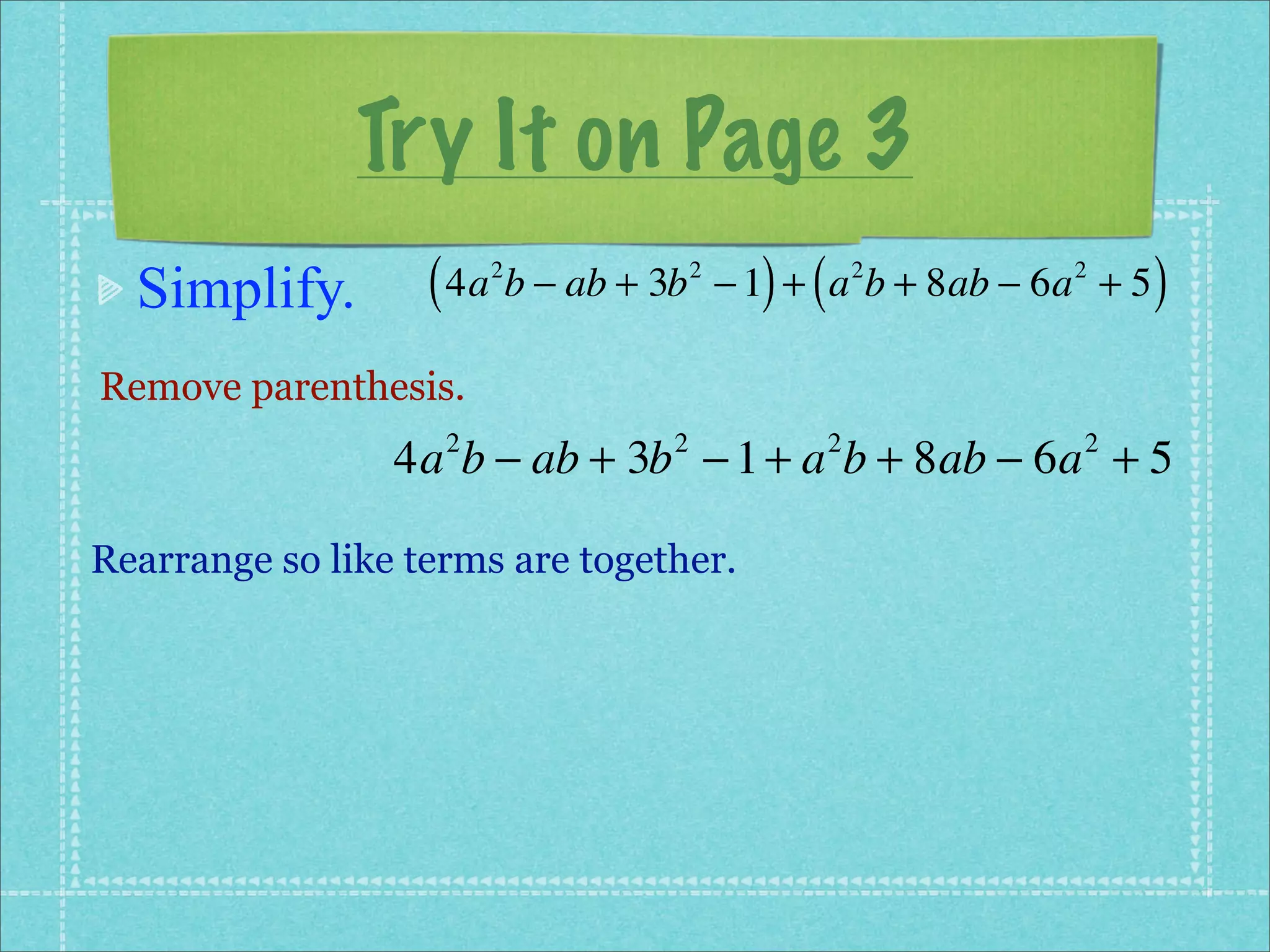 Try It on Page 3
  Simplify.        ( 4a b − ab + 3b
                        2             2
                                            ) (
                                          − 1 + a b + 8ab − 6a + 5
                                                      2      2
                                                                     )
Remove parenthesis.
                 4a b − ab + 3b − 1 + a b + 8ab − 6a + 5
                    2             2               2           2



Rearrange so like terms are together.
 
