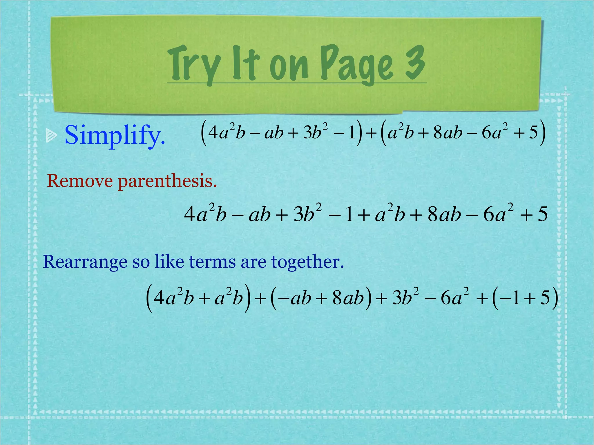 Try It on Page 3
  Simplify.          ( 4a b − ab + 3b
                          2             2
                                              ) (
                                            − 1 + a b + 8ab − 6a + 5
                                                        2                2
                                                                              )
Remove parenthesis.
                    4a b − ab + 3b − 1 + a b + 8ab − 6a + 5
                      2             2               2                     2



Rearrange so like terms are together.

            ( 4a b + a b ) + ( −ab + 8ab ) + 3b
                2         2                                 2
                                                                − 6a + ( −1 + 5 )
                                                                    2
 