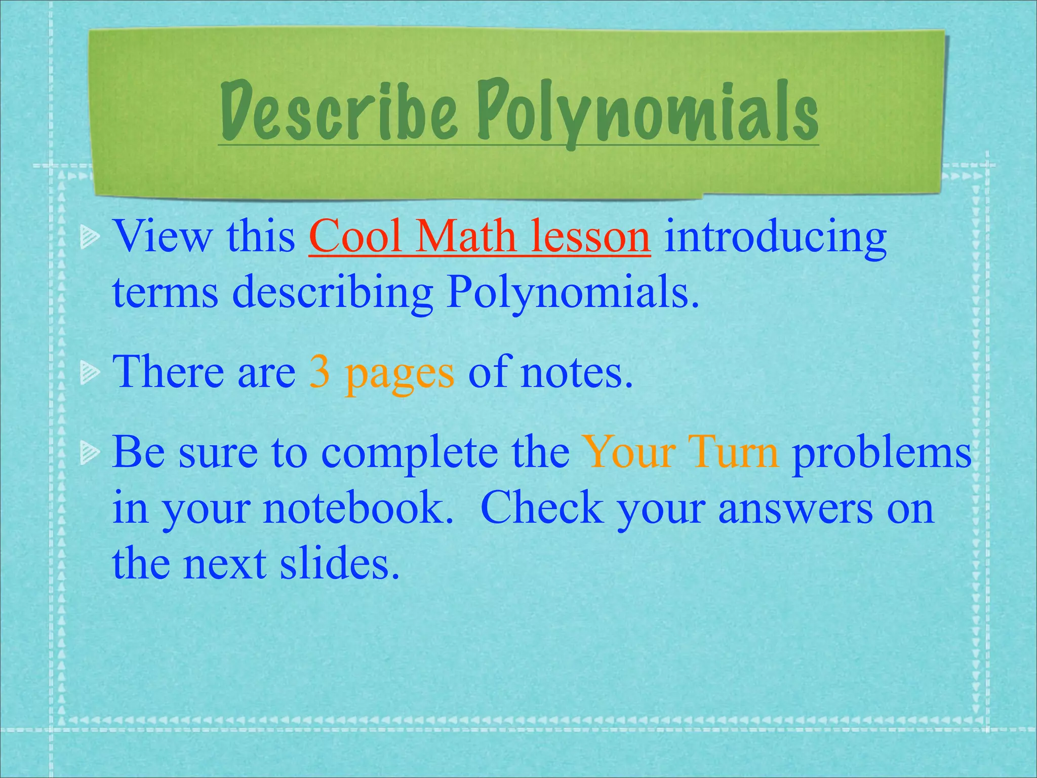 Describe Polynomials
View this Cool Math lesson introducing
terms describing Polynomials.
There are 3 pages of notes.
Be sure to complete the Your Turn problems
in your notebook. Check your answers on
the next slides.
 