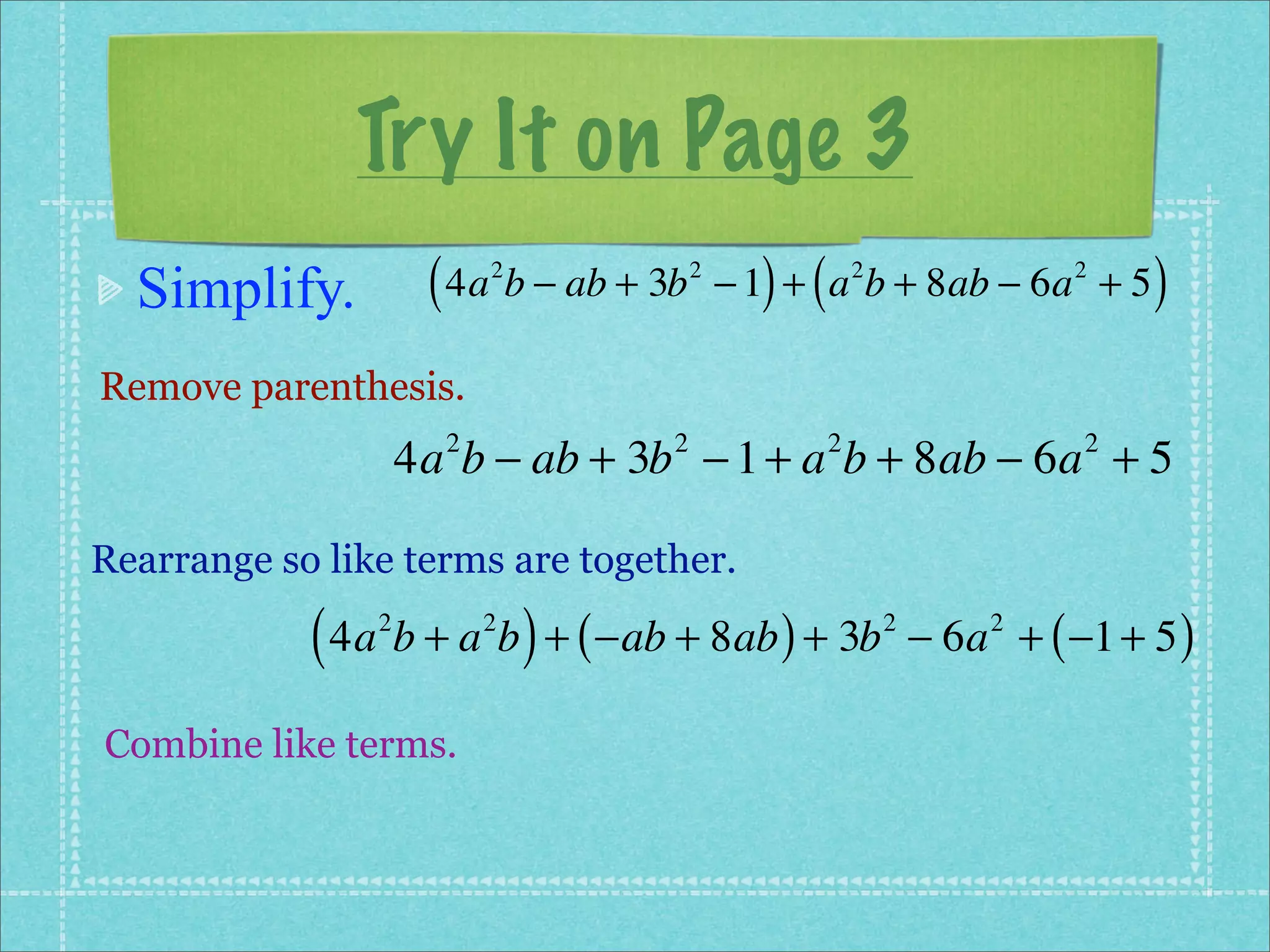 Try It on Page 3
  Simplify.          ( 4a b − ab + 3b
                          2             2
                                              ) (
                                            − 1 + a b + 8ab − 6a + 5
                                                        2                2
                                                                              )
Remove parenthesis.
                    4a b − ab + 3b − 1 + a b + 8ab − 6a + 5
                      2             2               2                     2



Rearrange so like terms are together.

            ( 4a b + a b ) + ( −ab + 8ab ) + 3b
                2         2                                 2
                                                                − 6a + ( −1 + 5 )
                                                                    2



Combine like terms.
 