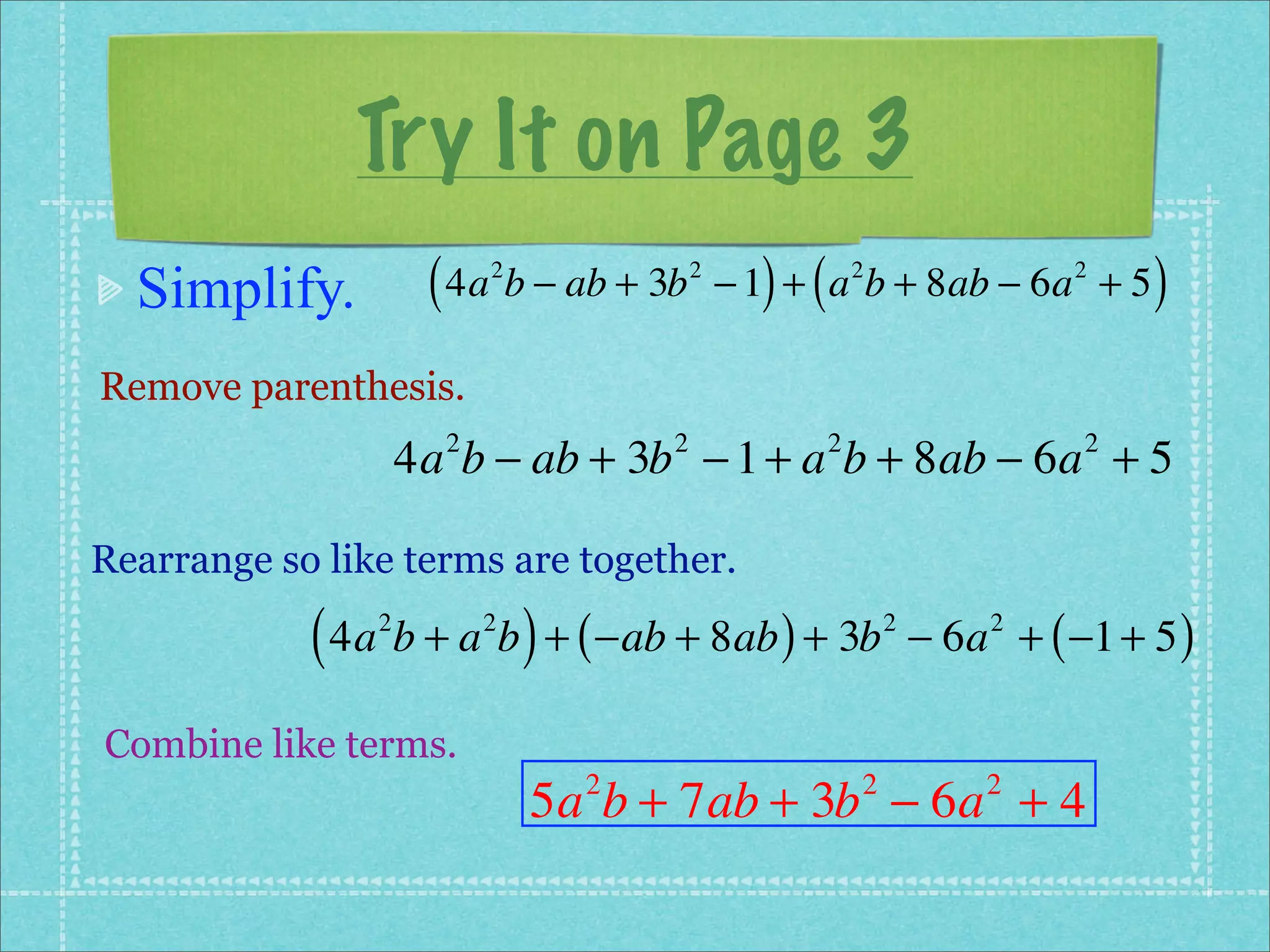 Try It on Page 3
  Simplify.          ( 4a b − ab + 3b
                          2             2
                                              ) (
                                            − 1 + a b + 8ab − 6a + 5
                                                        2                2
                                                                              )
Remove parenthesis.
                    4a b − ab + 3b − 1 + a b + 8ab − 6a + 5
                      2             2               2                     2



Rearrange so like terms are together.

            ( 4a b + a b ) + ( −ab + 8ab ) + 3b
                2         2                                 2
                                                                − 6a + ( −1 + 5 )
                                                                    2



Combine like terms.
                              5a b + 7ab + 3b − 6a + 4
                                2                       2           2
 