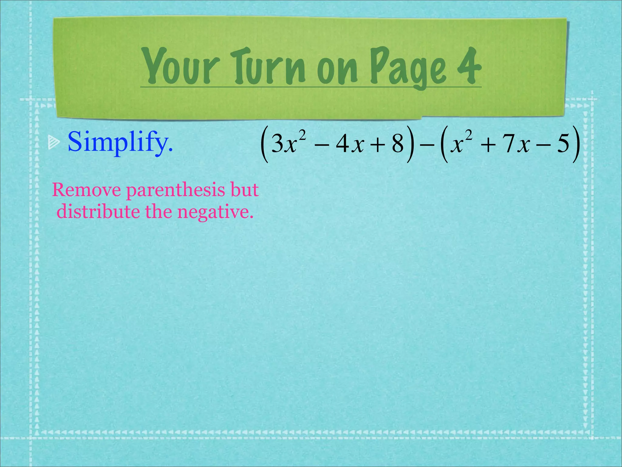 Your Turn on Page 4
 Simplify.                 ( 3x   2
                                             ) (
                                      − 4x + 8 − x + 7x − 5
                                                   2
                                                              )
Remove parenthesis but
distribute the negative.
 