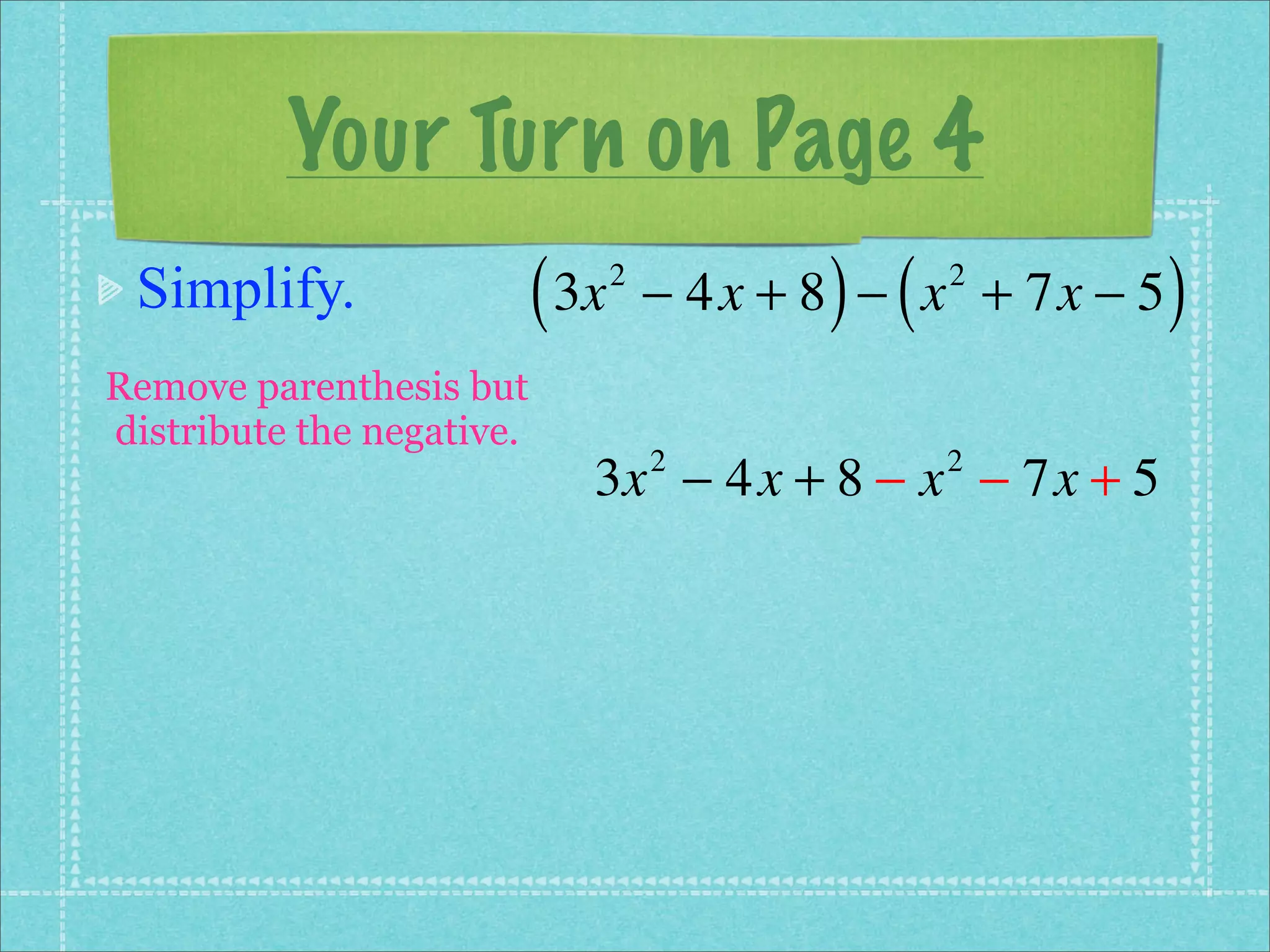 Your Turn on Page 4
 Simplify.                 ( 3x   2
                                             ) (
                                      − 4x + 8 − x + 7x − 5
                                                   2
                                                              )
Remove parenthesis but
distribute the negative.
                              3x − 4x + 8 − x − 7x + 5
                                      2            2
 