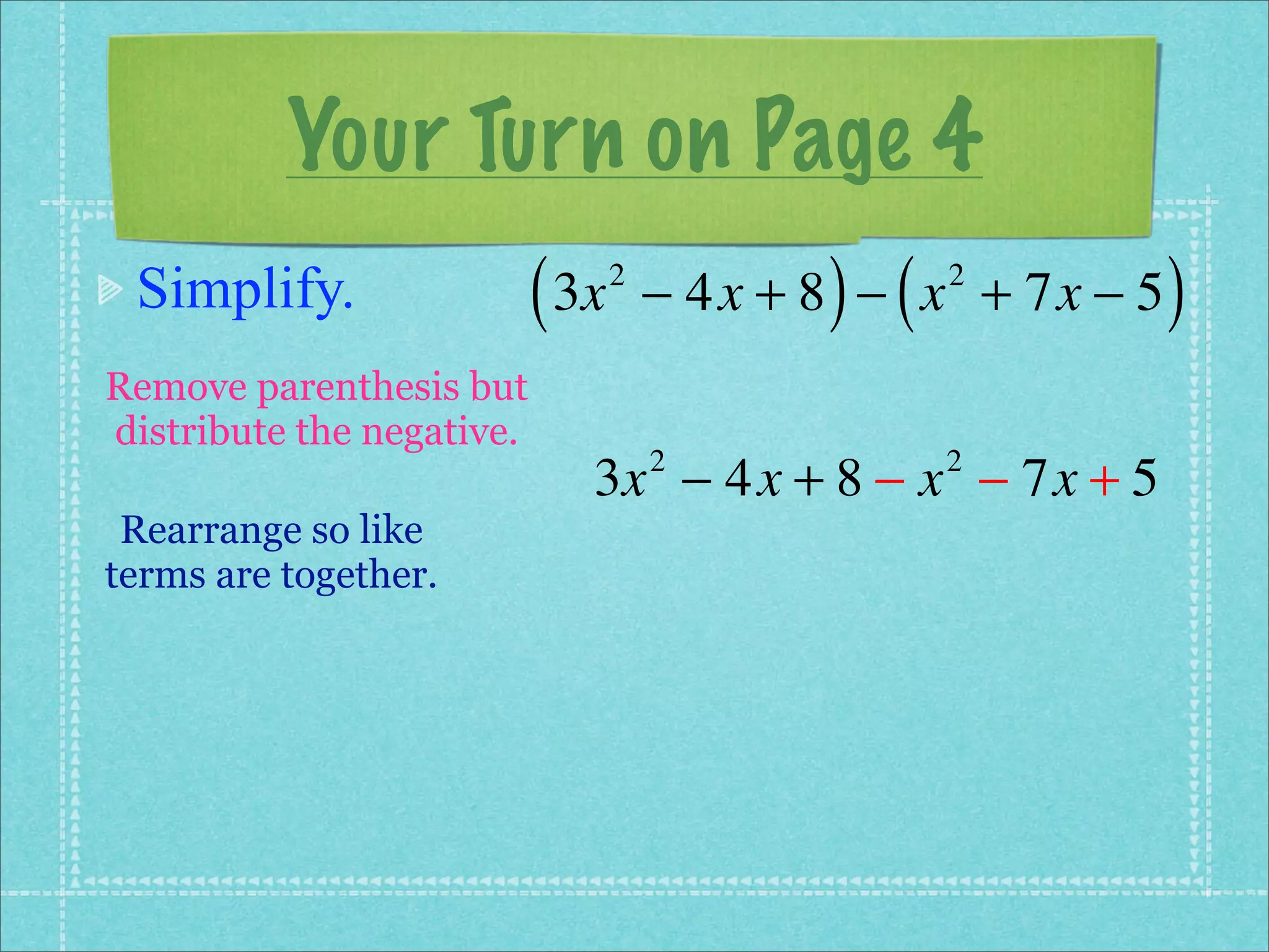 Your Turn on Page 4
 Simplify.                 ( 3x   2
                                             ) (
                                      − 4x + 8 − x + 7x − 5
                                                   2
                                                              )
Remove parenthesis but
distribute the negative.
                              3x − 4x + 8 − x − 7x + 5
                                      2            2

 Rearrange so like
terms are together.
 