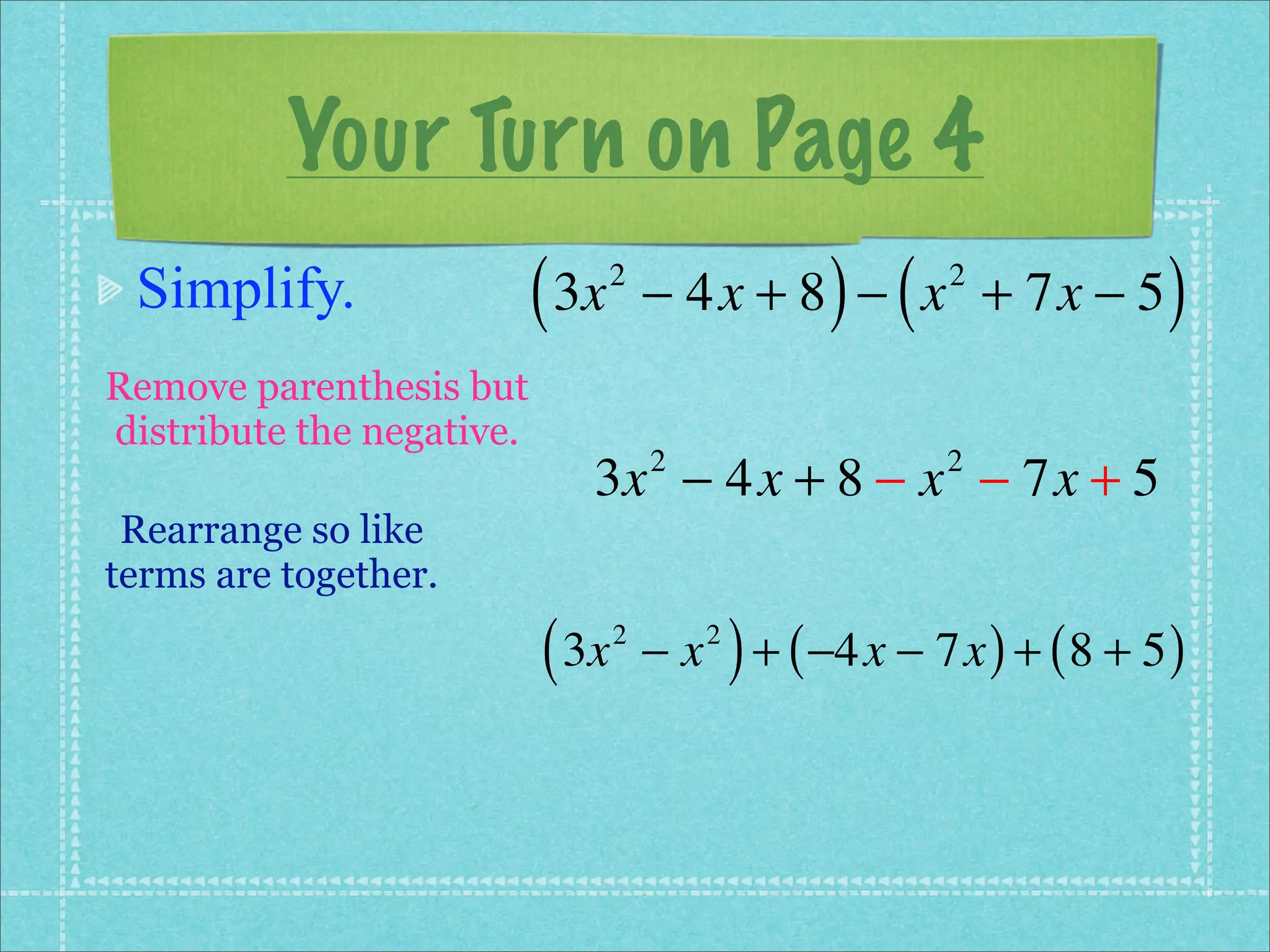 Your Turn on Page 4
 Simplify.                 ( 3x   2
                                                     ) (
                                      − 4x + 8 − x + 7x − 5 2
                                                                         )
Remove parenthesis but
distribute the negative.
                              3x − 4x + 8 − x − 7x + 5
                                      2                     2

 Rearrange so like
terms are together.

                           ( 3x   2
                                      −x   2
                                               ) + ( −4x − 7x ) + ( 8 + 5 )
 