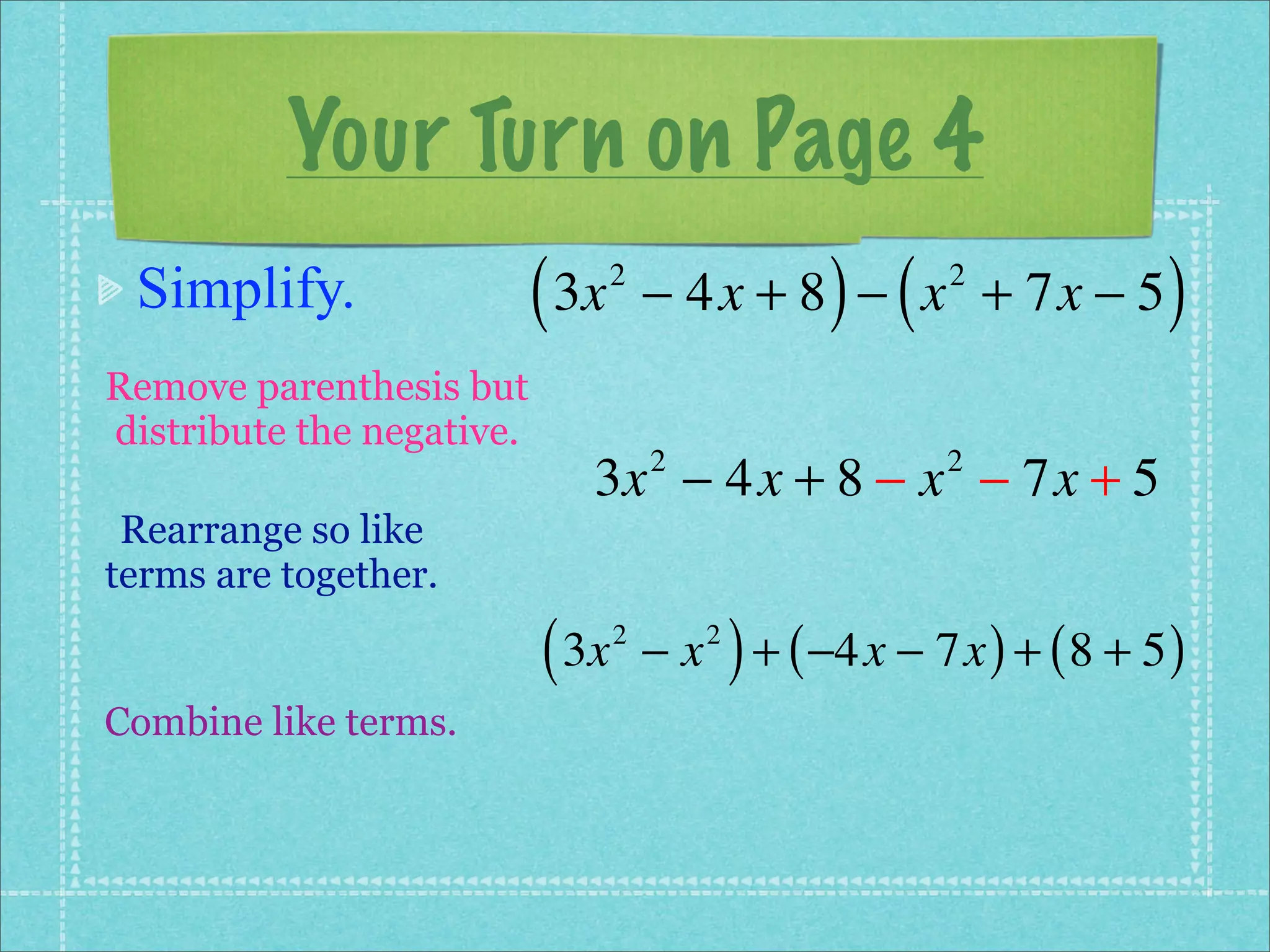 Your Turn on Page 4
 Simplify.                 ( 3x   2
                                                     ) (
                                      − 4x + 8 − x + 7x − 5 2
                                                                         )
Remove parenthesis but
distribute the negative.
                              3x − 4x + 8 − x − 7x + 5
                                      2                     2

 Rearrange so like
terms are together.

                           ( 3x   2
                                      −x   2
                                               ) + ( −4x − 7x ) + ( 8 + 5 )
Combine like terms.
 
