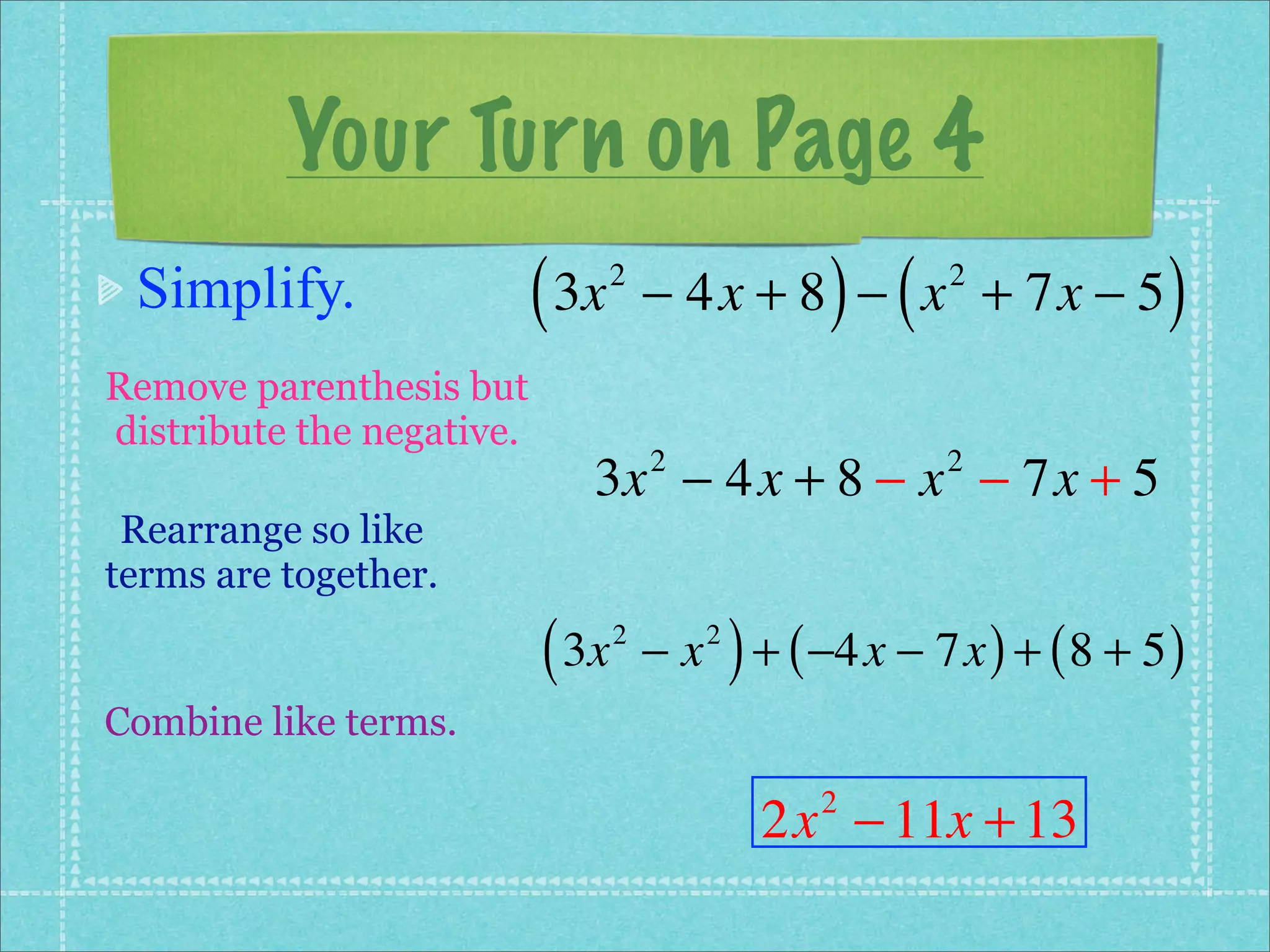 Your Turn on Page 4
 Simplify.                 ( 3x   2
                                                     ) (
                                      − 4x + 8 − x + 7x − 5 2
                                                                         )
Remove parenthesis but
distribute the negative.
                              3x − 4x + 8 − x − 7x + 5
                                      2                     2

 Rearrange so like
terms are together.

                           ( 3x   2
                                      −x   2
                                               ) + ( −4x − 7x ) + ( 8 + 5 )
Combine like terms.

                                                 2x − 11x + 13
                                                    2
 