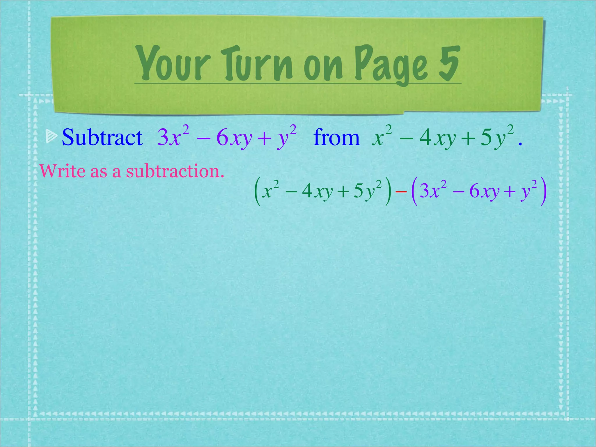 Your Turn on Page 5
  Subtract 3x − 6xy + y from x − 4xy + 5y .
                 2                 2            2         2


Write as a subtraction.
                          (x   2            2
                                                ) (
                                   − 4xy + 5y − 3x − 6xy + y
                                                      2        2
                                                                   )
 