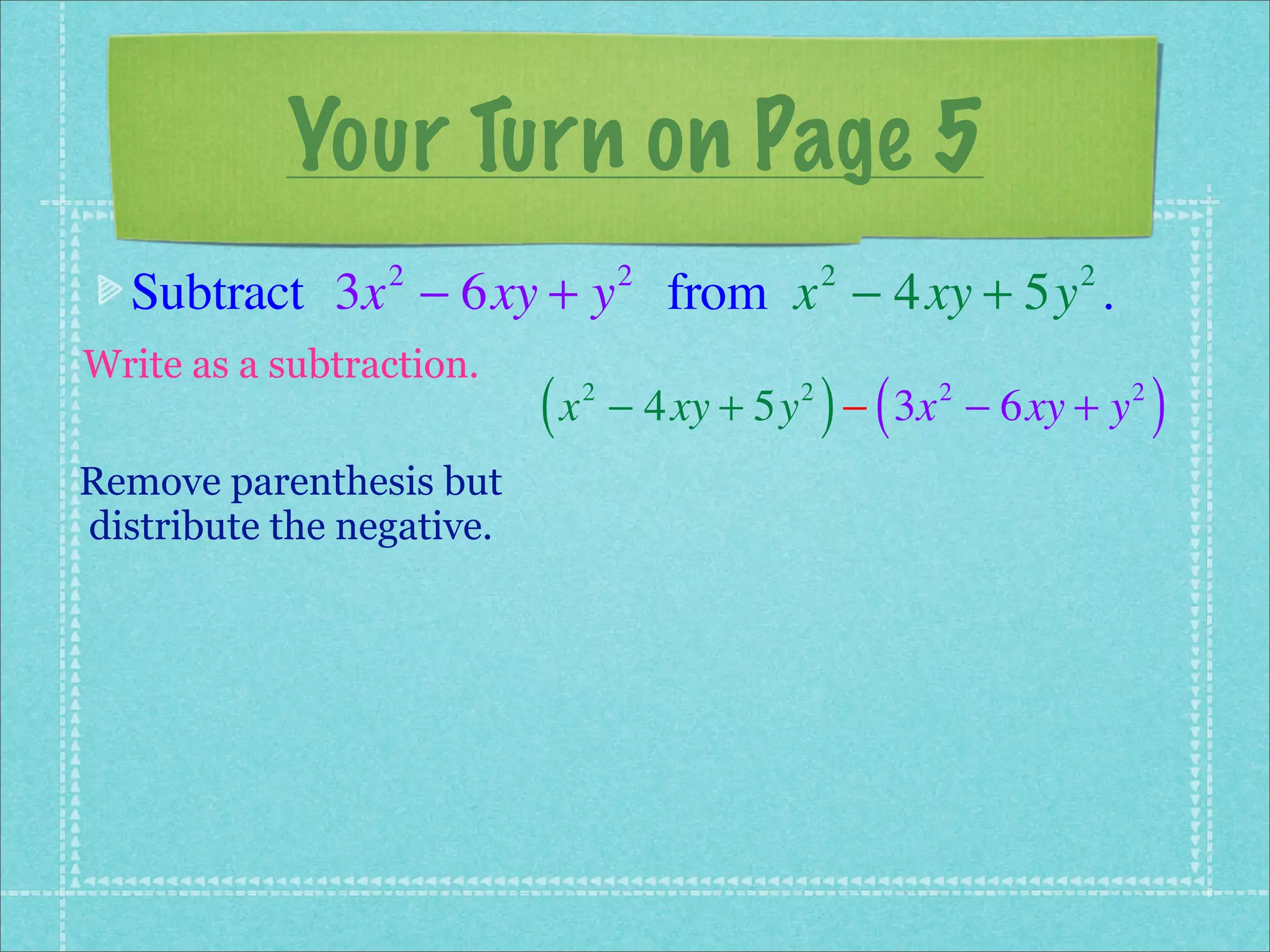 Your Turn on Page 5
  Subtract 3x − 6xy + y from x − 4xy + 5y .
                 2                  2            2         2


Write as a subtraction.
                           (x   2            2
                                                 ) (
                                    − 4xy + 5y − 3x − 6xy + y
                                                       2        2
                                                                    )
Remove parenthesis but
distribute the negative.
 