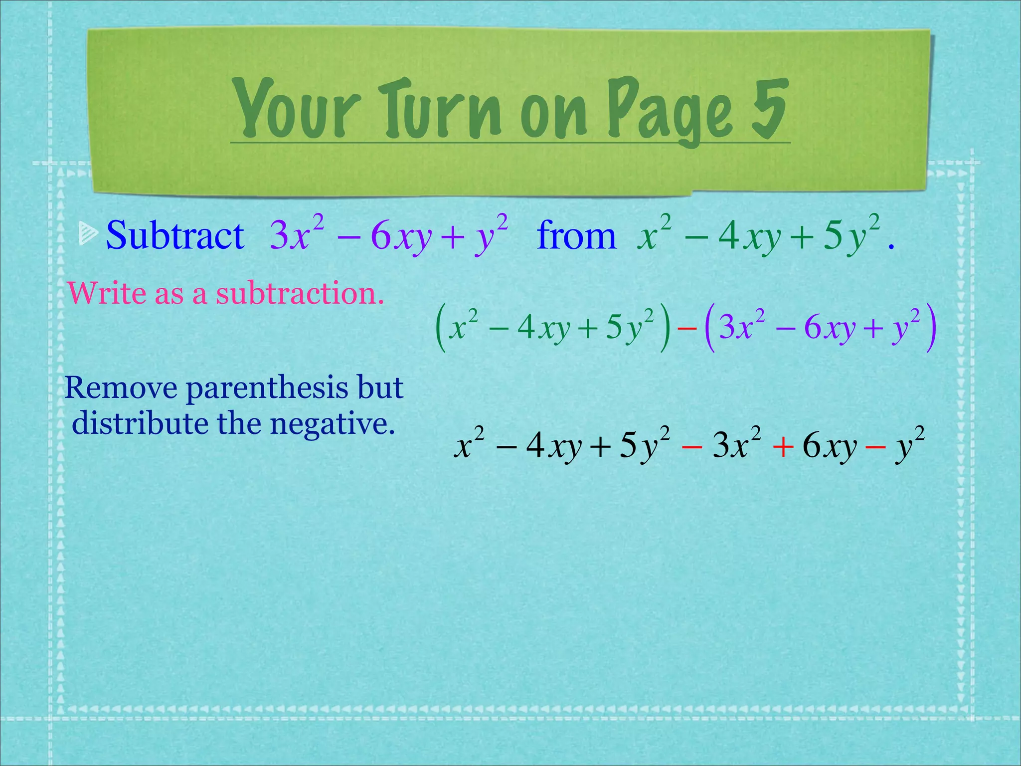 Your Turn on Page 5
  Subtract 3x − 6xy + y from x − 4xy + 5y .
                 2                  2            2         2


Write as a subtraction.
                           (x   2            2
                                                 ) (
                                    − 4xy + 5y − 3x − 6xy + y
                                                       2        2
                                                                    )
Remove parenthesis but
distribute the negative.
                            x − 4xy + 5y − 3x + 6xy − y
                                2                2     2        2
 