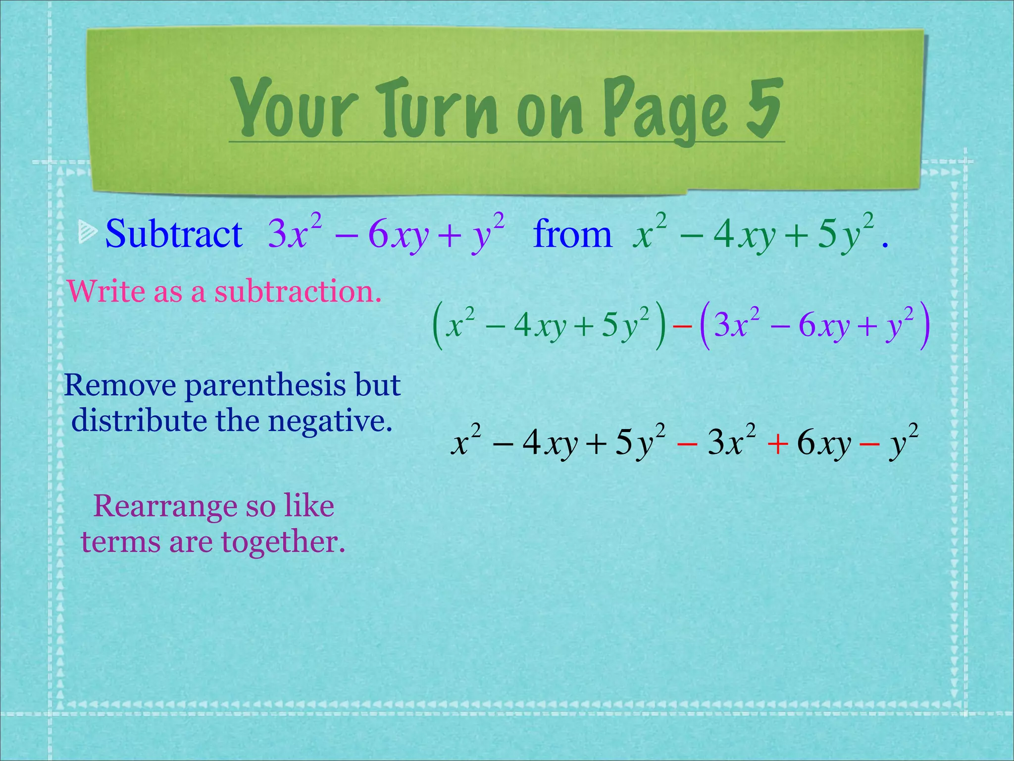 Your Turn on Page 5
  Subtract 3x − 6xy + y from x − 4xy + 5y .
                 2                  2            2         2


Write as a subtraction.
                           (x   2            2
                                                 ) (
                                    − 4xy + 5y − 3x − 6xy + y
                                                       2        2
                                                                    )
Remove parenthesis but
distribute the negative.
                            x − 4xy + 5y − 3x + 6xy − y
                                2                2     2        2


  Rearrange so like
 terms are together.
 