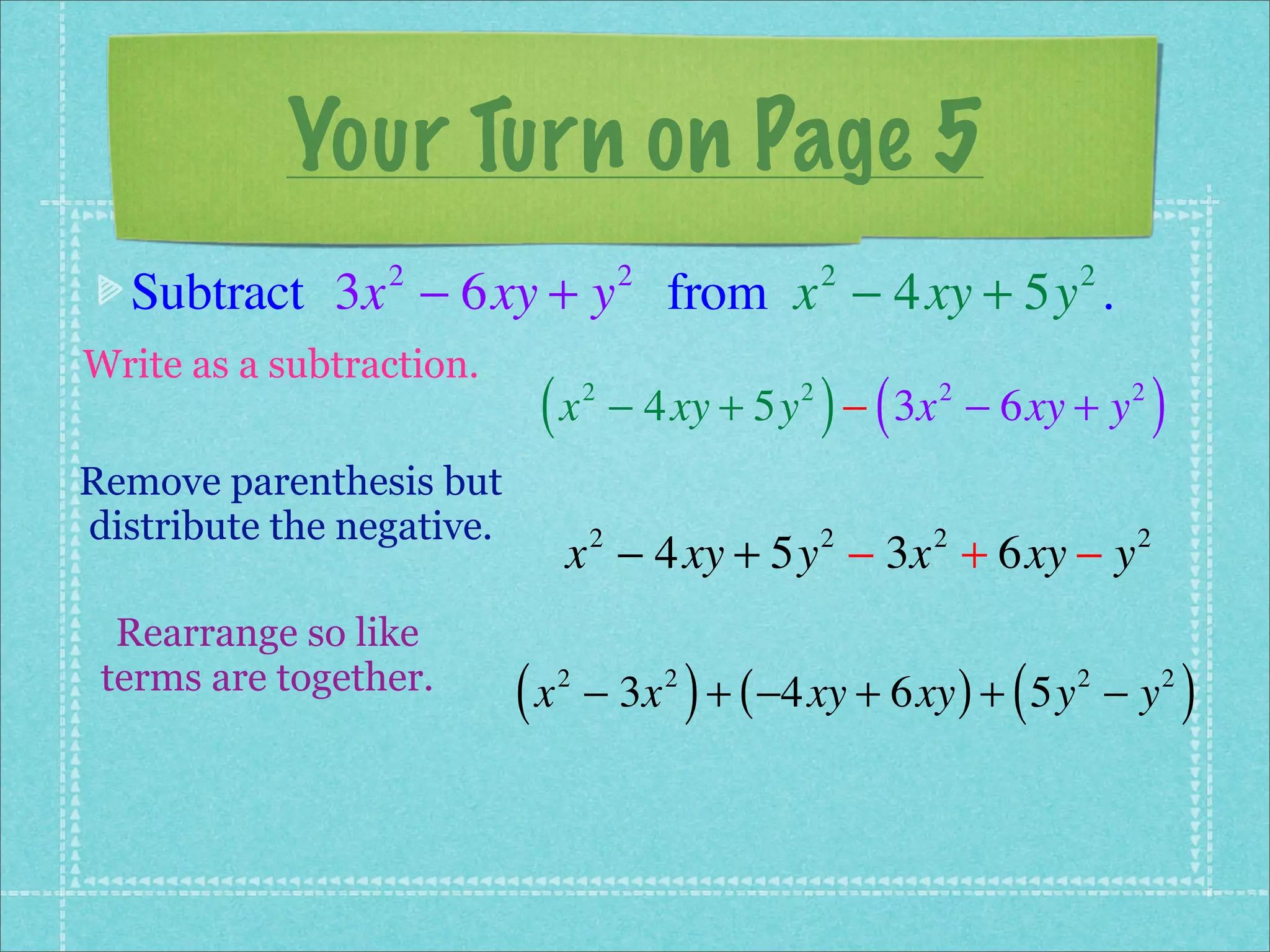 Your Turn on Page 5
  Subtract 3x − 6xy + y from x − 4xy + 5y .
                 2                      2               2             2


Write as a subtraction.
                            (x      2               2
                                                        ) (
                                        − 4xy + 5y − 3x − 6xy + y
                                                              2           2
                                                                              )
Remove parenthesis but
distribute the negative.
                                x − 4xy + 5y − 3x + 6xy − y
                                    2                   2     2           2


  Rearrange so like
 terms are together.
                           (x   2           2
                                                )
                                    − 3x + ( −4xy + 6xy ) + 5y − y(   2       2
                                                                                  )
 