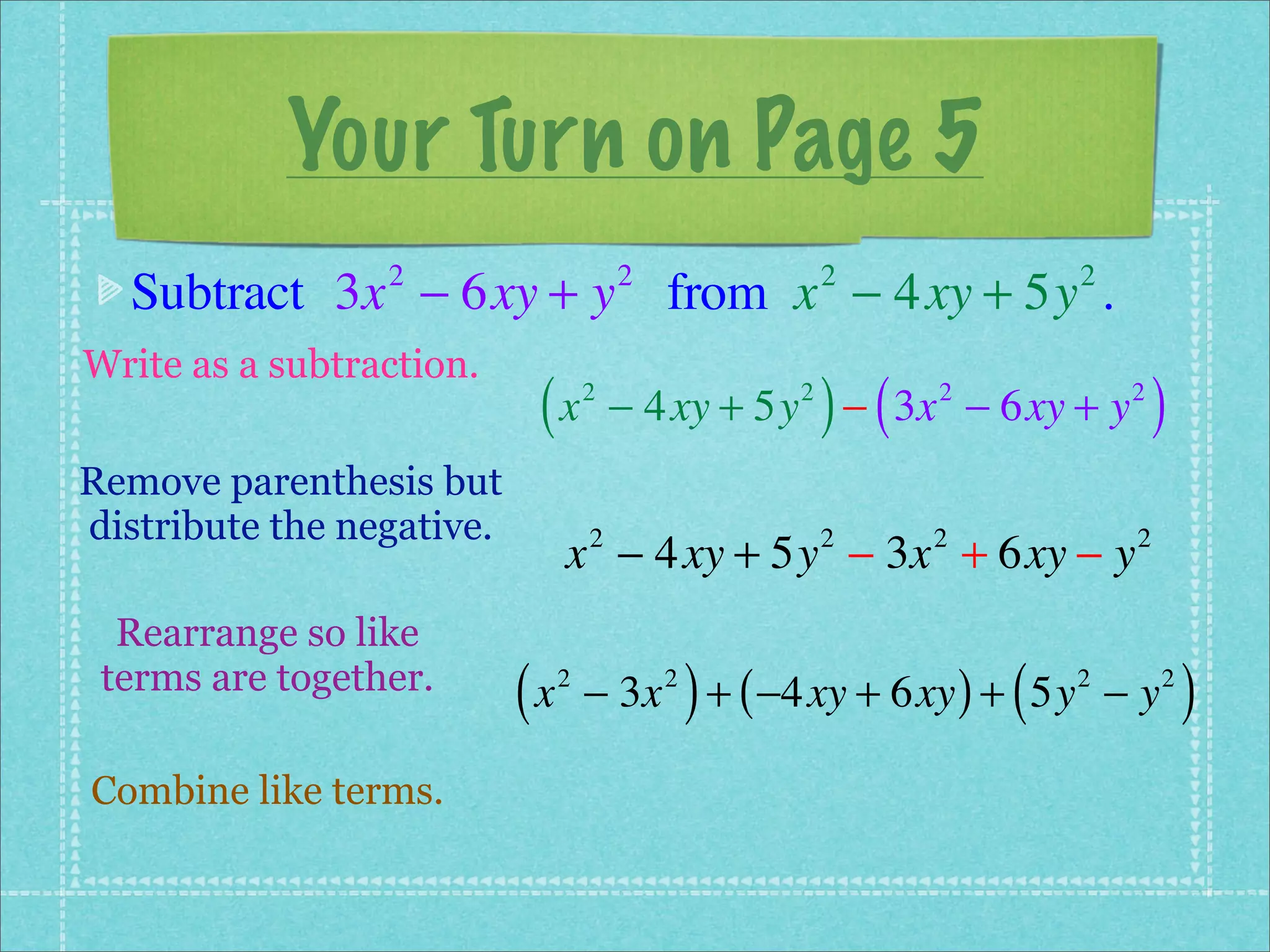 Your Turn on Page 5
  Subtract 3x − 6xy + y from x − 4xy + 5y .
                 2                      2               2             2


Write as a subtraction.
                            (x      2               2
                                                        ) (
                                        − 4xy + 5y − 3x − 6xy + y
                                                              2           2
                                                                              )
Remove parenthesis but
distribute the negative.
                                x − 4xy + 5y − 3x + 6xy − y
                                    2                   2     2           2


  Rearrange so like
 terms are together.
                           (x   2           2
                                                )
                                    − 3x + ( −4xy + 6xy ) + 5y − y(   2       2
                                                                                  )
Combine like terms.
 