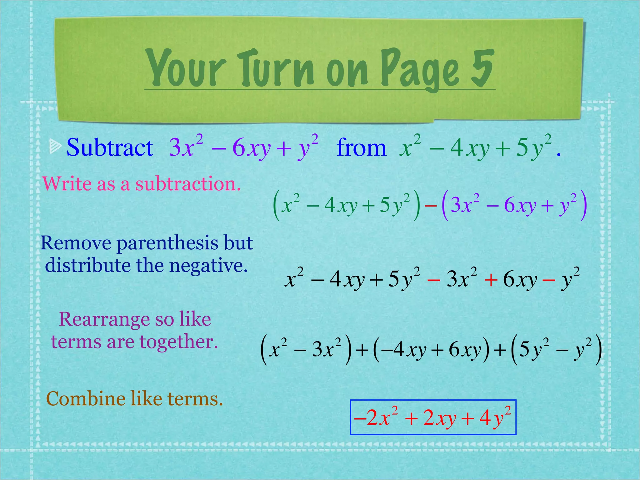 Your Turn on Page 5
  Subtract 3x − 6xy + y from x − 4xy + 5y .
                 2                      2                      2             2


Write as a subtraction.
                            (x      2                      2
                                                               ) (
                                        − 4xy + 5y − 3x − 6xy + y    2           2
                                                                                     )
Remove parenthesis but
distribute the negative.
                                x − 4xy + 5y − 3x + 6xy − y
                                    2                          2     2           2


  Rearrange so like
 terms are together.
                           (x   2           2
                                                )
                                    − 3x + ( −4xy + 6xy ) + 5y − y       (   2       2
                                                                                         )
Combine like terms.
                                                    −2x + 2xy + 4y
                                                       2                 2
 