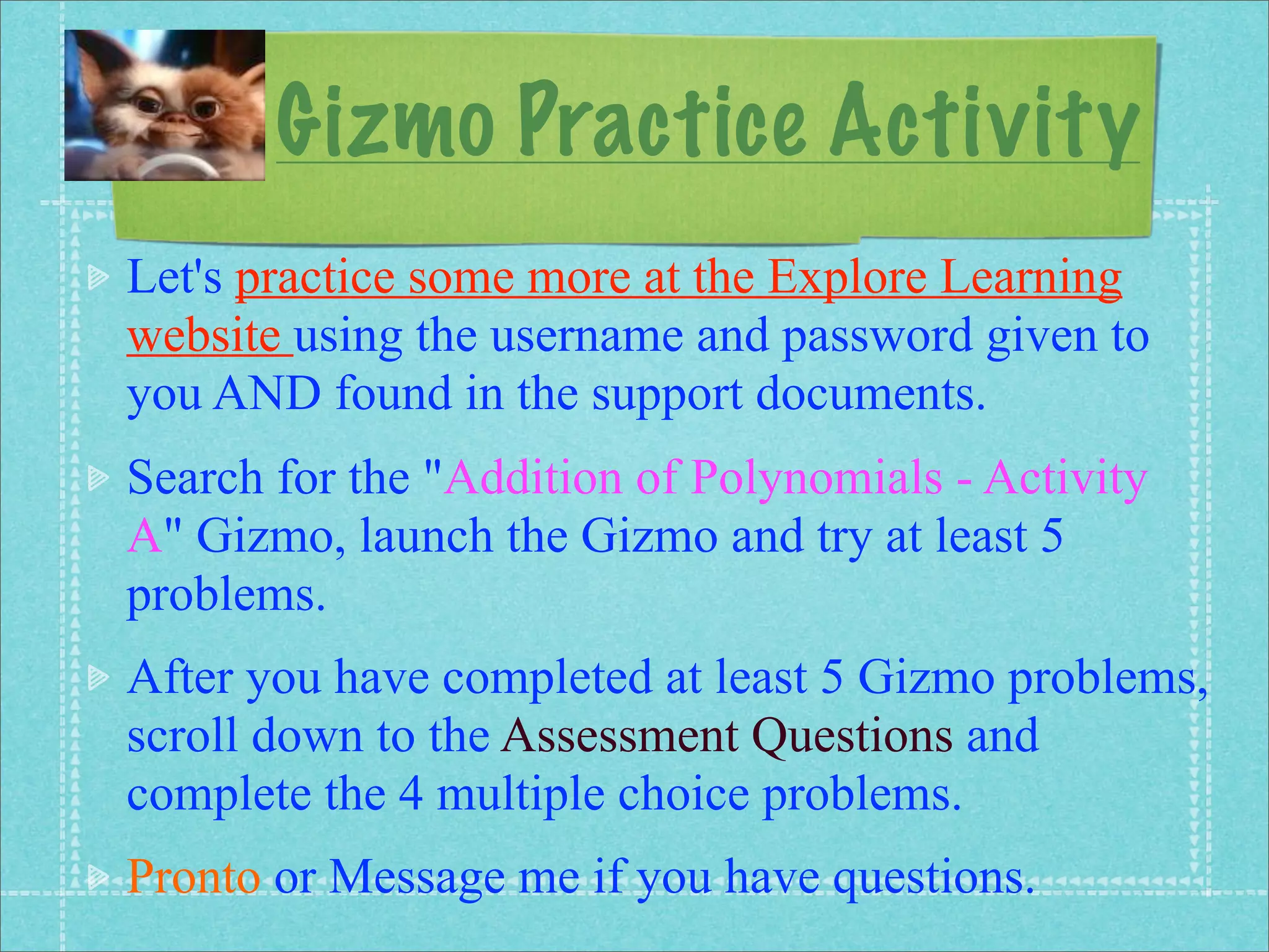 Gizmo Practice Activity
Let's practice some more at the Explore Learning
website using the username and password given to
you AND found in the support documents.
Search for the "Addition of Polynomials - Activity
A" Gizmo, launch the Gizmo and try at least 5
problems.
After you have completed at least 5 Gizmo problems,
scroll down to the Assessment Questions and
complete the 4 multiple choice problems.
Pronto or Message me if you have questions.
 