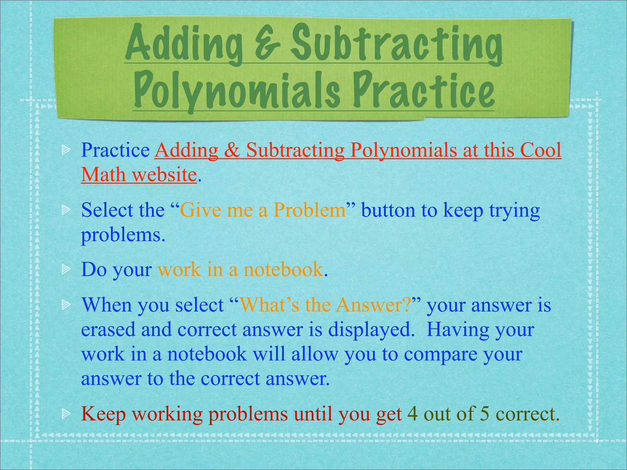 Adding & Subtracting
    Polynomials Practice
Practice Adding & Subtracting Polynomials at this Cool
Math website.
Select the “Give me a Problem” button to keep trying
problems.
Do your work in a notebook.
When you select “What’s the Answer?” your answer is
erased and correct answer is displayed. Having your
work in a notebook will allow you to compare your
answer to the correct answer.
Keep working problems until you get 4 out of 5 correct.
 