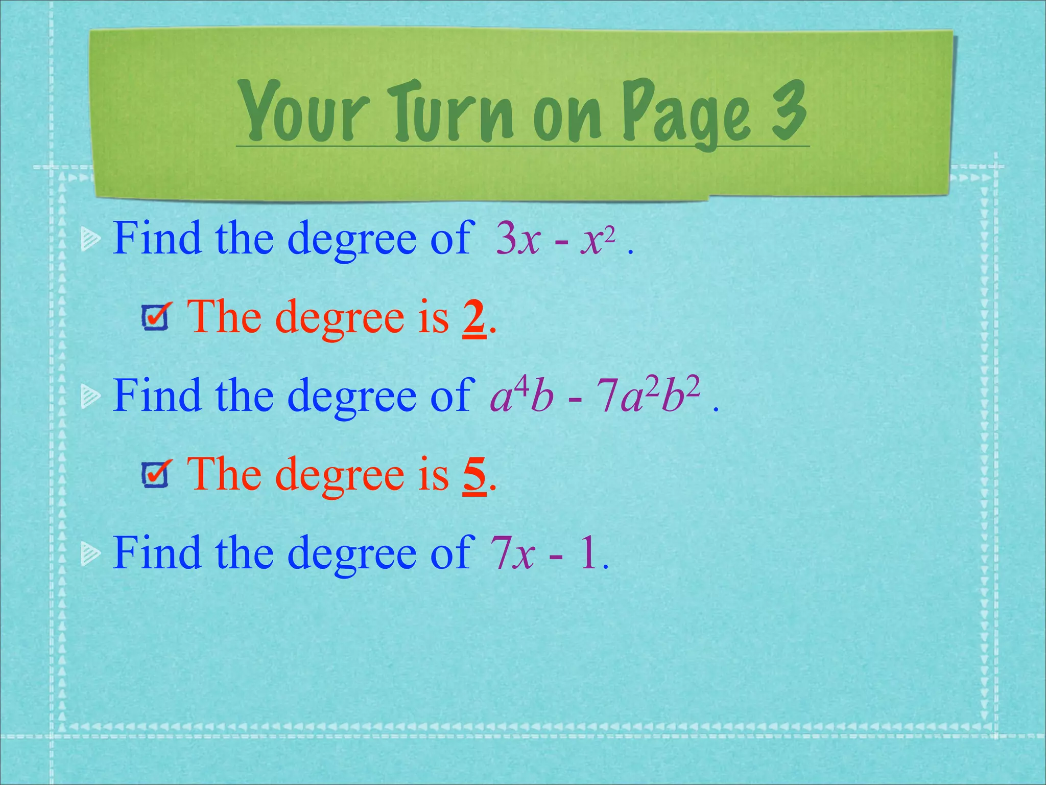 Your Turn on Page 3
Find the degree of 3x - x2 .
   The degree is 2.
Find the degree of   a 4b   -   7a 2b2 .

   The degree is 5.
Find the degree of 7x - 1.
 