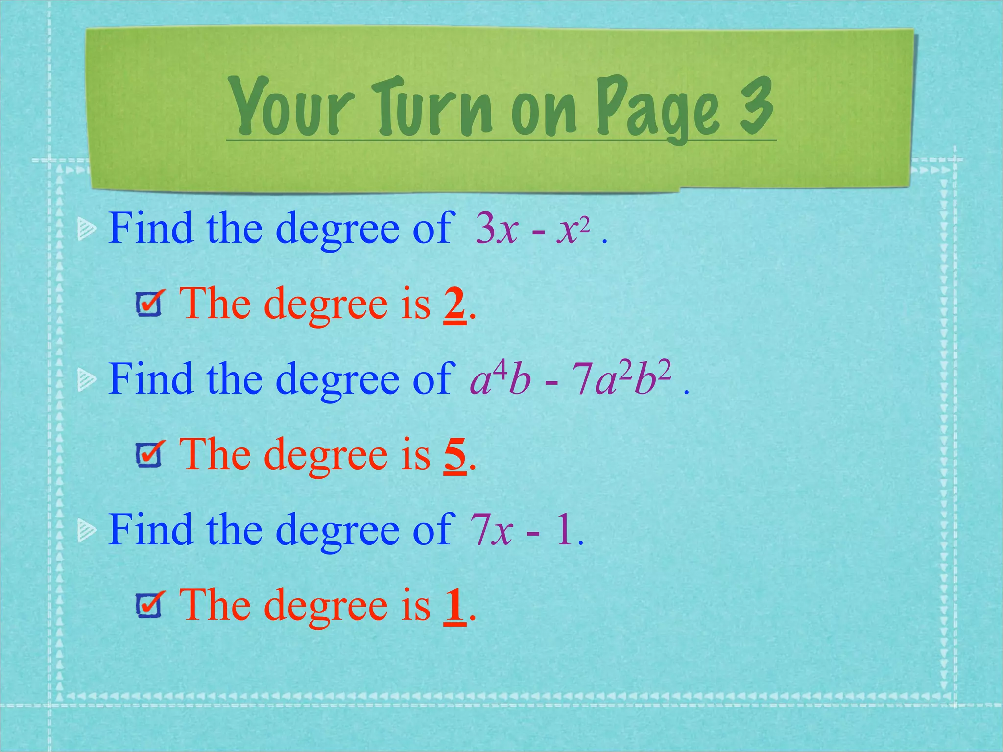 Your Turn on Page 3
Find the degree of 3x - x2 .
   The degree is 2.
Find the degree of   a 4b   -   7a 2b2 .

   The degree is 5.
Find the degree of 7x - 1.
   The degree is 1.
 
