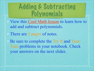 Adding & Subtracting
        Polynomials
View this Cool Math lesson to learn how to
add and subtract polynomials.
There are 5 pages of notes.
Be sure to complete the Try It and Your
Turn problems in your notebook. Check
your answers on the next slides.
 
