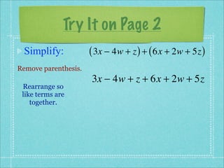 Try It on Page 2
 Simplify:            ( 3x − 4w + z ) + ( 6x + 2w + 5z )
Remove parenthesis.
                      3x − 4w + z + 6x + 2w + 5z
 Rearrange so
 like terms are
    together.
 