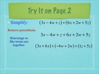 Try It on Page 2
 Simplify:            ( 3x − 4w + z ) + ( 6x + 2w + 5z )
Remove parenthesis.
                      3x − 4w + z + 6x + 2w + 5z
 Rearrange so
 like terms are
    together.     ( 3x + 6x ) + ( −4w + 2w ) + (1z + 5z )
 