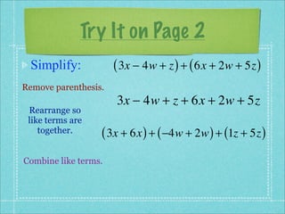 Try It on Page 2
 Simplify:            ( 3x − 4w + z ) + ( 6x + 2w + 5z )
Remove parenthesis.
                      3x − 4w + z + 6x + 2w + 5z
 Rearrange so
 like terms are
    together.     ( 3x + 6x ) + ( −4w + 2w ) + (1z + 5z )
Combine like terms.
 