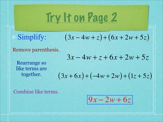 Try It on Page 2
 Simplify:            ( 3x − 4w + z ) + ( 6x + 2w + 5z )
Remove parenthesis.
                      3x − 4w + z + 6x + 2w + 5z
 Rearrange so
 like terms are
    together.     ( 3x + 6x ) + ( −4w + 2w ) + (1z + 5z )
Combine like terms.
                               9x − 2w + 6z
 