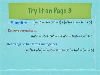 Try It on Page 3
  Simplify.          ( 4a b − ab + 3b
                          2             2
                                              ) (
                                            − 1 + a b + 8ab − 6a + 5
                                                        2                2
                                                                              )
Remove parenthesis.
                    4a b − ab + 3b − 1 + a b + 8ab − 6a + 5
                      2             2               2                     2



Rearrange so like terms are together.

            ( 4a b + a b ) + ( −ab + 8ab ) + 3b
                2         2                                 2
                                                                − 6a + ( −1 + 5 )
                                                                    2
 
