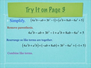 Try It on Page 3
  Simplify.          ( 4a b − ab + 3b
                          2             2
                                              ) (
                                            − 1 + a b + 8ab − 6a + 5
                                                        2                2
                                                                              )
Remove parenthesis.
                    4a b − ab + 3b − 1 + a b + 8ab − 6a + 5
                      2             2               2                     2



Rearrange so like terms are together.

            ( 4a b + a b ) + ( −ab + 8ab ) + 3b
                2         2                                 2
                                                                − 6a + ( −1 + 5 )
                                                                    2



Combine like terms.
 