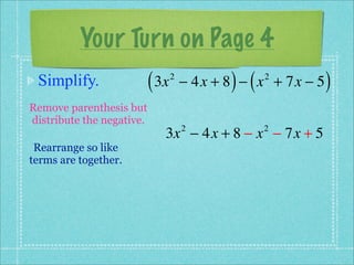 Your Turn on Page 4
 Simplify.                 ( 3x   2
                                             ) (
                                      − 4x + 8 − x + 7x − 5
                                                   2
                                                              )
Remove parenthesis but
distribute the negative.
                              3x − 4x + 8 − x − 7x + 5
                                      2            2

 Rearrange so like
terms are together.
 