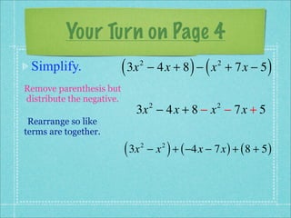 Your Turn on Page 4
 Simplify.                 ( 3x   2
                                                     ) (
                                      − 4x + 8 − x + 7x − 5 2
                                                                         )
Remove parenthesis but
distribute the negative.
                              3x − 4x + 8 − x − 7x + 5
                                      2                     2

 Rearrange so like
terms are together.

                           ( 3x   2
                                      −x   2
                                               ) + ( −4x − 7x ) + ( 8 + 5 )
 
