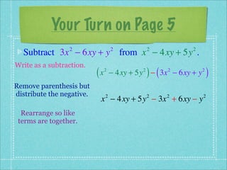 Your Turn on Page 5
  Subtract 3x − 6xy + y from x − 4xy + 5y .
                 2                  2            2         2


Write as a subtraction.
                           (x   2            2
                                                 ) (
                                    − 4xy + 5y − 3x − 6xy + y
                                                       2        2
                                                                    )
Remove parenthesis but
distribute the negative.
                            x − 4xy + 5y − 3x + 6xy − y
                                2                2     2        2


  Rearrange so like
 terms are together.
 