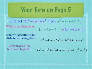 Your Turn on Page 5
  Subtract 3x − 6xy + y from x − 4xy + 5y .
                 2                      2               2             2


Write as a subtraction.
                            (x      2               2
                                                        ) (
                                        − 4xy + 5y − 3x − 6xy + y
                                                              2           2
                                                                              )
Remove parenthesis but
distribute the negative.
                                x − 4xy + 5y − 3x + 6xy − y
                                    2                   2     2           2


  Rearrange so like
 terms are together.
                           (x   2           2
                                                )
                                    − 3x + ( −4xy + 6xy ) + 5y − y(   2       2
                                                                                  )
 