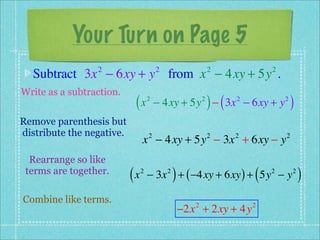 Your Turn on Page 5
  Subtract 3x − 6xy + y from x − 4xy + 5y .
                 2                      2                      2             2


Write as a subtraction.
                            (x      2                      2
                                                               ) (
                                        − 4xy + 5y − 3x − 6xy + y    2           2
                                                                                     )
Remove parenthesis but
distribute the negative.
                                x − 4xy + 5y − 3x + 6xy − y
                                    2                          2     2           2


  Rearrange so like
 terms are together.
                           (x   2           2
                                                )
                                    − 3x + ( −4xy + 6xy ) + 5y − y       (   2       2
                                                                                         )
Combine like terms.
                                                    −2x + 2xy + 4y
                                                       2                 2
 
