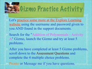 Gizmo Practice Activity
Let's practice some more at the Explore Learning
website using the username and password given to
you AND found in the support documents.
Search for the "Addition of Polynomials - Activity
A" Gizmo, launch the Gizmo and try at least 5
problems.
After you have completed at least 5 Gizmo problems,
scroll down to the Assessment Questions and
complete the 4 multiple choice problems.
Pronto or Message me if you have questions.
 