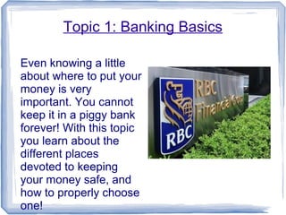 Topic 1: Banking Basics
Even knowing a little
about where to put your
money is very
important. You cannot
keep it in a piggy bank
forever! With this topic
you learn about the
different places
devoted to keeping
your money safe, and
how to properly choose
one!
 